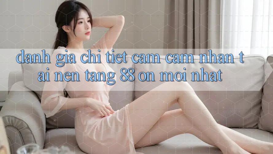 Đánh giá chi tiết cảm cảm nhận tại nền tảng 88 on mới nhất Đánh giá chi tiết cảm cảm nhận tại nền tảng 88 on mới nhất