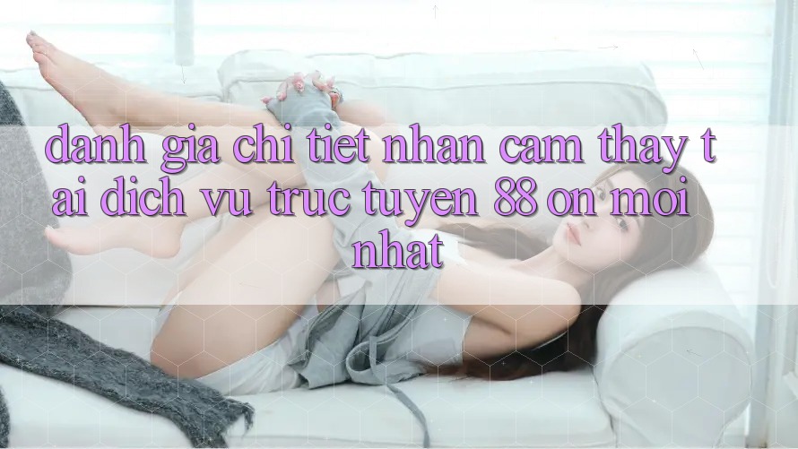 Đánh giá chi tiết nhận cảm thấy tại dịch vụ trực tuyến 88 on mới nhất