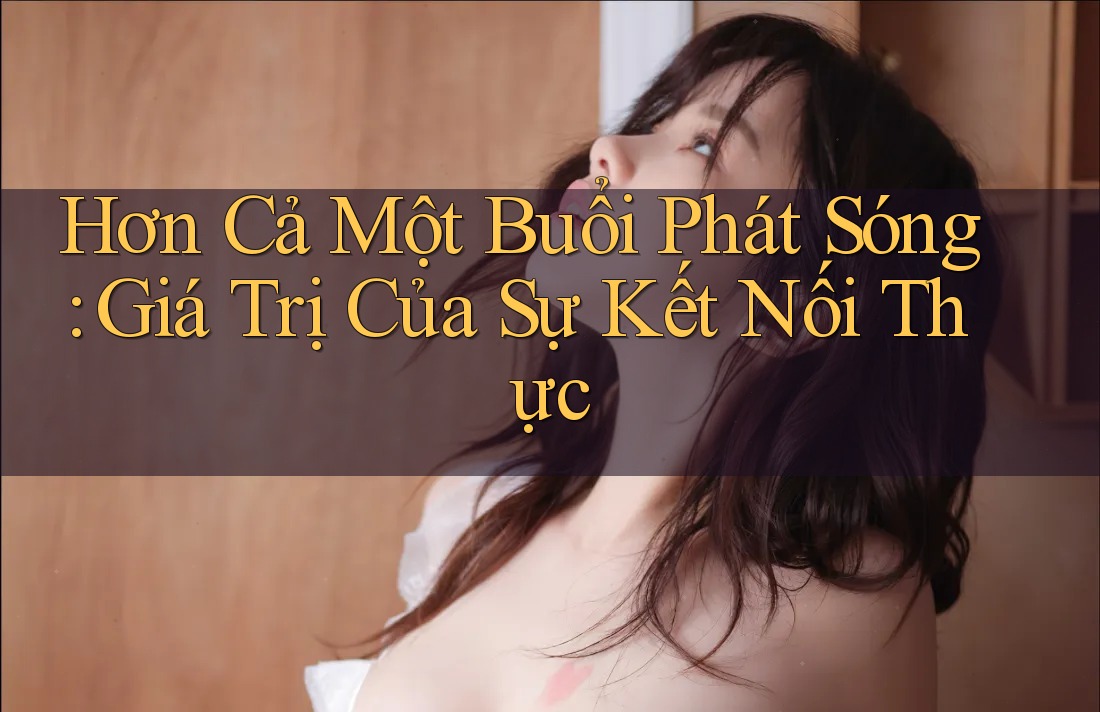 Hơn Cả Một Buổi Phát Sóng: Giá Trị Của Sự Kết Nối Thực Hơn Cả Một Buổi Phát Sóng: Giá Trị Của Sự Kết Nối Thực