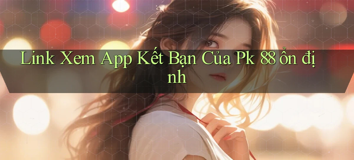 link xem app kết bạn của pk 88 ổn định