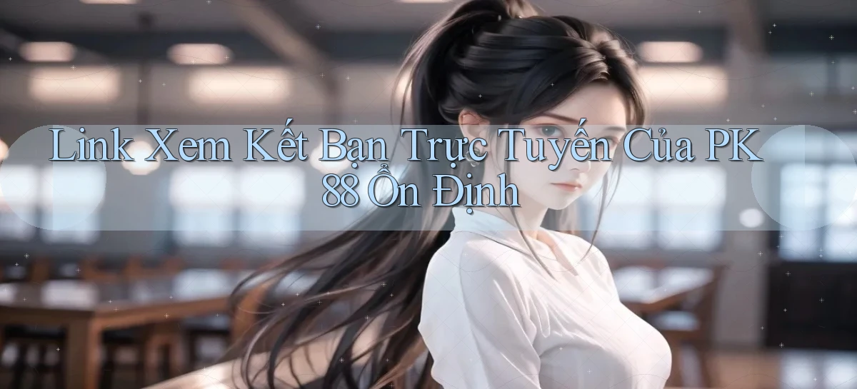 link xem kết bạn trực tuyến của pk 88 ổn định