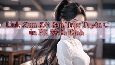link xem kết bạn trực tuyến của pk 88 ổn định