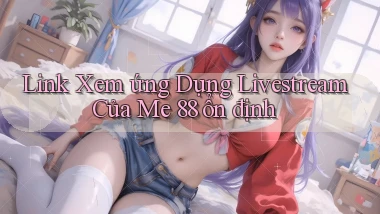 link xem ứng dụng livestream của me 88 ổn định