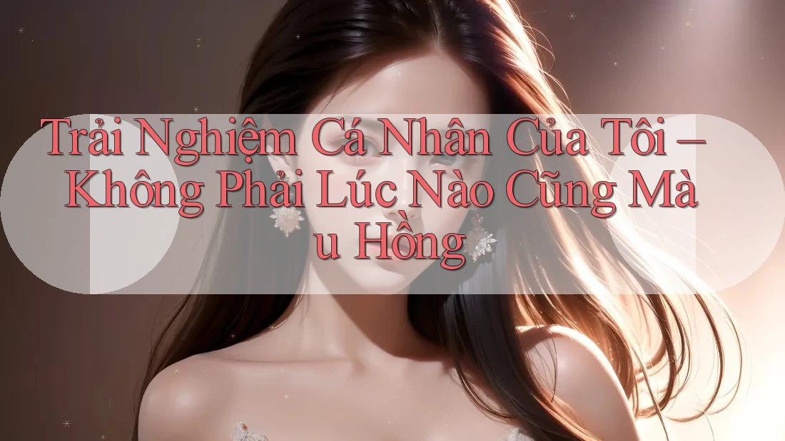 Trải Nghiệm Cá Nhân Của Tôi – Không Phải Lúc Nào Cũng Màu Hồng